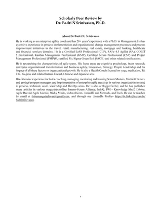 v
About Dr Badri N. Srinivasan
He is working as an enterprise agility coach and has 20+ years’experience with a Ph.D. in Management. He has
extensive experience in process implementation and organizational change management processes and process
improvement initiatives in the travel, retail, manufacturing, real estate, mortgage and banking, healthcare
He is researching the characteristics of agile teams. His focus areas are cognitive psychology, brain research,
enterprise organizational transformation and business agility, Innovation, Strategy, People Leadership and the
His extensive experience includes coaching, managing, mentoring and training Scrum Masters, Product Owners,
by email at thirumangaiazhwar@gmail.com
badrisrinivasan.
 