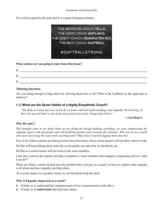 Enablement of Coaching Skills
31
It is well accepted by the team and it is a game-changing moment.
What actions are you going to take from this lesson?
1. ______________________________________________________________________________________
2. ______________________________________________________________________________________
3. ______________________________________________________________________________________
Thinking Question:
Are you doing enough to help others by showing them how to do? What is the feedback on this approach to
improve?
1.12 What are the Seven Habits of a Highly Empathetic Coach?
“We think we listen, but very rarely do we listen with real understanding, true empathy. Yet listening, of
this very special kind, is one of the most potent forces for change that I know.”
—Carl Rogers
Why this topic?
This thought came to my mind when we are doing the design thinking workshop, we were emphasizing the
empathy aspect with the people who will build the product and consume the solutions. Why not we as a coach
also start exercising the same with coaching team? That’s how I started digging more into this.
Few of my fellow coaches are sharing stories from their team, where scrum masters will not allow others to talk.
He/She will keep talking about what the scrum guides say and what we should do, etc.
He/She as a scrum master will not listen to the team members.
Later they come to the coaches for help, complaint is “team members had stopped co-operating with me, what
I can do?”
When my fellow coaches looked into this problem they realized, as a coach we have to explain what empathy
is all about and how empathy can help others.
As a scrum master or a product owner, we all should develop this skill.
Why is Empathy important as a coach?
1. It helps us to understand the unspoken parts of our communication with others.
2. It helps us to understand and motivates others.
 