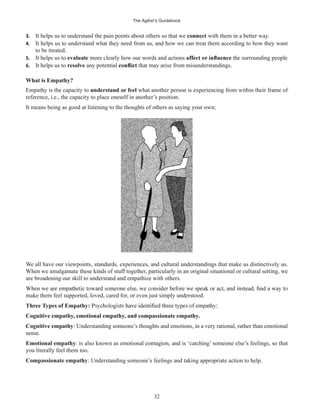 The Agilist’s Guidebook
32
3. It helps us to understand the pain points about others so that we connect with them in a better way.
4. It helps us to understand what they need from us, and how we can treat them according to how they want
to be treated.
5. It helps us to evaluate more clearly how our words and actions the surrounding people
6. It helps us to resolve any potential that may arise from misunderstandings.
What is Empathy?
Empathy is the capacity to understand or feel what another person is experiencing from within their frame of
reference, i.e., the capacity to place oneself in another’s position.
It means being as good at listening to the thoughts of others as saying your own;
We all have our viewpoints, standards, experiences, and cultural understandings that make us distinctively us.
When we amalgamate these kinds of stuff together, particularly in an original situational or cultural setting, we
are broadening our skill to understand and empathize with others.
make them feel supported, loved, cared for, or even just simply understood.
Three Types of Empathy:
Cognitive empathy, emotional empathy, and compassionate empathy.
Cognitive empathy: Understanding someone’s thoughts and emotions, in a very rational, rather than emotional
sense.
Emotional empathy: is also known as emotional contagion, and is ‘catching’ someone else’s feelings, so that
you literally feel them too.
Compassionate empathy: Understanding someone’s feelings and taking appropriate action to help.
 
