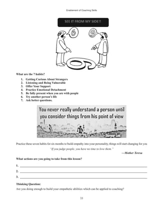 Enablement of Coaching Skills
33
What are the 7 habits?
1. Getting Curious About Strangers
2. Listening and Being Vulnerable
3. Offer Your Support
4. Practice Emotional Detachment
5. Be fully present when you are with people
6. Try another person’s life
7. Ask better questions.
Practice these seven habits for six months to build empathy into your personality, things will start changing for you
“If you judge people, you have no time to love them.”
—Mother Teresa
What actions are you going to take from this lesson?
1. ______________________________________________________________________________________
2. ______________________________________________________________________________________
3. ______________________________________________________________________________________
Thinking Question:
Are you doing enough to build your empathetic abilities which can be applied to coaching?
 