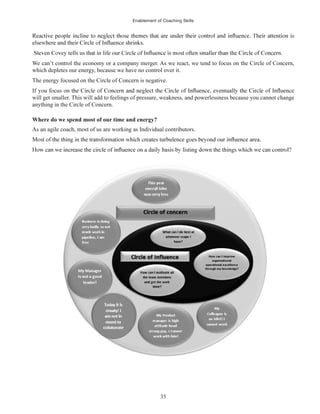 Enablement of Coaching Skills
35
We can’t control the economy or a company merger. As we react, we tend to focus on the Circle of Concern,
which depletes our energy, because we have no control over it.
The energy focused on the Circle of Concern is negative.
will get smaller. This will add to feelings of pressure, weakness, and powerlessness because you cannot change
anything in the Circle of Concern.
Where do we spend most of our time and energy?
As an agile coach, most of us are working as Individual contributors.
 