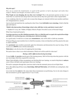 The Agilist’s Guidebook
38
Why this topic?
How can we sustain the transformation, in search of this question we had to dig deeper and realize these
artifacts? Without such thought, investment will be a waste.
Why People are not changing, the way they were working? This is the persistent question we have in our
mind when we coach the team and go back to the team and see they have gone back to their original habits.
I was wondering what else we need to do to ensure that changes are retained with the team members and those
new changed practices, sustains.
I put my heart and mind into the coaching but when I have found old habits were returning
gaps and improve.
“Habit is the intersection of knowledge (what to do), skill (how to do), and desire (want to do).”
What I have found and learned is
Learning experiences are like climbing mountains.Once we climb the peak we acquire the required knowledge
and skills. It is not knowing more, but doing more with the knowledge.
As a good coach, I would love to create more mountaineers, who will be able to climb any mountain.
If I keep telling my team members how to climb the mountain, it does not help them until they practice the same
to climb small hills.
Few passionate team members practically apply the information and demonstrate the same by doing. All the
secrets are in DOING more with the information.
Motivation is also the key driver for applying this knowledge.
We need to know when to use which information. Which tool will be useful for what time?
Having a skill is different from having knowledge
To teach skills, the practice must be part of the learning journey. Skill will develop when they practice with the
new knowledge which they acquired for some time.
unlearn
some of these old habits and superimpose these new leanings.
We need to reprogram through their conscious mind so that the automatic process do not hijack them.
Now, after addressing all these issues, Knowledge, Skill and Motivation, still old habits are coming back, what
do we do?
Let us look into the context or the setup where those mountaineers are performing. Can we do some change in
that environment to get the support from it? I see it works.
 