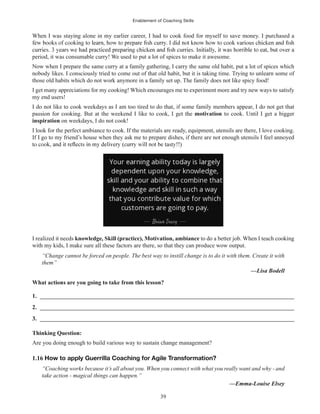 Enablement of Coaching Skills
39
When I was staying alone in my earlier career, I had to cook food for myself to save money. I purchased a
period, it was consumable curry! We used to put a lot of spices to make it awesome.
Now when I prepare the same curry at a family gathering, I carry the same old habit, put a lot of spices which
nobody likes. I consciously tried to come out of that old habit, but it is taking time. Trying to unlearn some of
those old habits which do not work anymore in a family set up. The family does not like spicy food!
I get many appreciations for my cooking! Which encourages me to experiment more and try new ways to satisfy
my end users!
I do not like to cook weekdays as I am too tired to do that, if some family members appear, I do not get that
passion for cooking. But at the weekend I like to cook, I get the motivation to cook. Until I get a bigger
inspiration on weekdays, I do not cook!
I look for the perfect ambiance to cook. If the materials are ready, equipment, utensils are there, I love cooking.
If I go to my friend’s house when they ask me to prepare dishes, if there are not enough utensils I feel annoyed
I realized it needs knowledge, Skill (practice), Motivation, ambiance to do a better job. When I teach cooking
with my kids, I make sure all these factors are there, so that they can produce wow output.
“Change cannot be forced on people. The best way to instill change is to do it with them. Create it with
them”
—Lisa Bodell
What actions are you going to take from this lesson?
1. ______________________________________________________________________________________
2. ______________________________________________________________________________________
3. ______________________________________________________________________________________
Thinking Question:
Are you doing enough to build various way to sustain change management?
1.16 How to apply Guerrilla Coaching for Agile Transformation?
“Coaching works because it’s all about you. When you connect with what you really want and why - and
take action - magical things can happen.”
—Emma-Louise Elsey
 