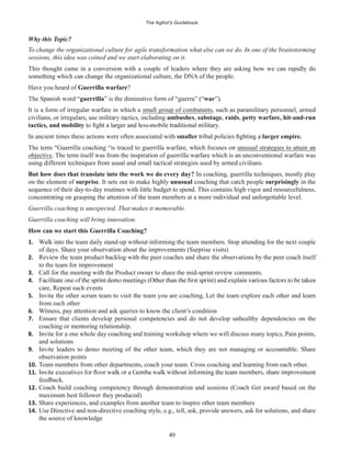 The Agilist’s Guidebook
40
Why this Topic?
To change the organizational culture for agile transformation what else can we do. In one of the brainstorming
sessions, this idea was coined and we start elaborating on it.
This thought came in a conversion with a couple of leaders where they are asking how we can rapidly do
something which can change the organizational culture, the DNA of the people.
Have you heard of Guerrilla warfare?
The Spanish word “guerrilla” is the diminutive form of “guerra” (“war”).
It is a form of irregular warfare in which a small group of combatants, such as paramilitary personnel, armed
civilians, or irregulars, use military tactics, including ambushes, sabotage, raids, petty warfare, hit-and-run
tactics, and mobility
In ancient times these actions were often associated with smaller larger empire.
The term “Guerrilla coaching “is traced to guerrilla warfare, which focuses on unusual strategies to attain an
objective. The term itself was from the inspiration of guerrilla warfare which is an unconventional warfare was
using different techniques from usual and small tactical strategies used by armed civilians.
But how does that translate into the work we do every day? In coaching, guerrilla techniques, mostly play
on the element of surprise. It sets out to make highly unusual coaching that catch people surprisingly in the
sequence of their day-to-day routines with little budget to spend. This contains high vigor and resourcefulness,
concentrating on grasping the attention of the team members at a more individual and unforgettable level.
Guerrilla coaching is unexpected. That makes it memorable.
Guerrilla coaching will bring innovation.
How can we start this Guerrilla Coaching?
1. Walk into the team daily stand-up without informing the team members. Stop attending for the next couple
of days. Share your observation about the improvements (Surprise visits)
2. Review the team product backlog with the peer coaches and share the observations by the peer coach itself
to the team for improvement
3. Call for the meeting with the Product owner to share the mid-sprint review comments.
4.
care, Repeat such events
5. Invite the other scrum team to visit the team you are coaching, Let the team explore each other and learn
from each other
6. Witness, pay attention and ask queries to know the client’s condition
7. Ensure that clients develop personal competencies and do not develop unhealthy dependencies on the
coaching or mentoring relationship.
8. Invite for a one whole day coaching and training workshop where we will discuss many topics, Pain points,
and solutions
9. Invite leaders to demo meeting of the other team, which they are not managing or accountable. Share
observation points
10. Team members from other departments, coach your team. Cross coaching and learning from each other.
11.
feedback.
12. Coach build coaching competency through demonstration and sessions (Coach Get award based on the
maximum best follower they produced)
13. Share experiences, and examples from another team to inspire other team members
14. Use Directive and non-directive coaching style, e.g., tell, ask, provide answers, ask for solutions, and share
the source of knowledge
 