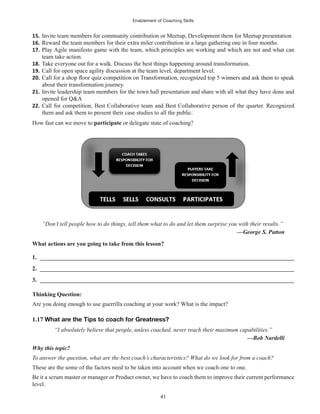 Enablement of Coaching Skills
41
15. Invite team members for community contribution or Meetup, Development them for Meetup presentation
16. Reward the team members for their extra miler contribution in a large gathering one in four months.
17. Play Agile manifesto game with the team, which principles are working and which are not and what can
team take action.
18. Take everyone out for a walk. Discuss the best things happening around transformation.
19. Call for open space agility discussion at the team level, department level.
20.
about their transformation journey.
21. Invite leadership team members for the town hall presentation and share with all what they have done and
opened for Q&A
22. Call for competition, Best Collaborative team and Best Collaborative person of the quarter. Recognized
them and ask them to present their case studies to all the public.
How fast can we move to participate or delegate state of coaching?
“Don’t tell people how to do things, tell them what to do and let them surprise you with their results.”
—George S. Patton
What actions are you going to take from this lesson?
1. ______________________________________________________________________________________
2. ______________________________________________________________________________________
3. ______________________________________________________________________________________
Thinking Question:
Are you doing enough to use guerrilla coaching at your work? What is the impact?
1.17 What are the Tips to coach for Greatness?
“I absolutely believe that people, unless coached, never reach their maximum capabilities.”
—Bob Nardelli
Why this topic?
To answer the question, what are the best coach’s characteristics? What do we look for from a coach?
These are the some of the factors need to be taken into account when we coach one to one.
Be it a scrum master or manager or Product owner, we have to coach them to improve their current performance
level.
 