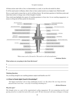 The Agilist’s Guidebook
42
make them realize to change some of their thoughts if needed.
These mind map highlights the aspects of coaching greatness to focus into. In our coaching engagement, we
ensure we bring into all these points for discussion.
“What a man can be, He must be. This need we call self-actualization “
—Abraham Maslow
What actions are you going to take from this lesson?
1. ______________________________________________________________________________________
2. ______________________________________________________________________________________
3. ______________________________________________________________________________________
Thinking Question:
1.18 How to Scale Agile Coach’s Knowledge?
“My biggest motivation? Just to keep challenging myself. I see life almost like one long university
education that I never had -- every day I’m learning something new.”
—Richard Branson
Why this topic?
This thought arises as a part of the organizational scaling engagement. We were preparing ourselves and
gearing ourselves to satisfy the need of the scale coach. We have interacted with many colleagues in Europe
 