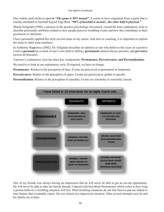 The Agilist’s Guidebook
46
One widely used cliché in sport is “The game is 90% mental”. It seems to have originated from a quote that is
usually attributed to baseball legend Yogi Bera: “90% of baseball is mental…the other half is physical.”
Martin Seligman (1990), a pioneer in the positive psychology movement, coined the term explanatory style to
describe personality attributes related to how people perceive troubling events and how this contributes to their
pessimism or optimism.
I have personally applied this style several times in my career. And now in coaching, it is important to explain
the same to other team members.
In Authentic Happiness (2002), Dr. Seligman describes an optimist as one who believes the cause of a positive
event is personal (as a result of one’s own skill or ability), permanent (almost always present), and pervasive
(across all domains).
A person’s explanatory style has three key components: Permanence, Pervasiveness, and Personalization.
We need to re-look at our explanatory style. If required, we have to change.
Permanence: Relates to the perception of time. Events are perceived as permanent or temporary.
Pervasiveness
Personalization: Relates to the perception of causality. Events are internally or externally caused.
One of my friends was always having an impression that he will never be able to get an on-site opportunity.
He will never be able to take his family abroad. I shared with him about Permanence which refers to how long
a person believes a troubling situation will last. Most troubling situations do not last forever and are linked to
time frames that eventually expire. He was almost in a depression situation. After several attempts now he and
his family are in Italy.
 