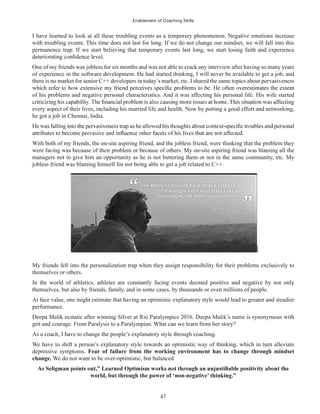 Enablement of Coaching Skills
47
I have learned to look at all these troubling events as a temporary phenomenon. Negative emotions increase
with troubling events. This time does not last for long. If we do not change our mindset, we will fall into this
permanence trap. If we start believing that temporary events last long, we start losing faith and experience
One of my friends was jobless for six months and was not able to crack any interview after having so many years
of experience in the software development. He had started thinking, I will never be available to get a job, and
there is no market for senior C++ developers in today’s market, etc. I shared the same topics about pervasiveness
of his problems and negative personal characteristics. And it was affecting his personal life. His wife started
every aspect of their lives, including his married life and health. Now by putting a good effort and networking,
he got a job in Chennai, India.
With both of my friends, the on-site aspiring friend, and the jobless friend, were thinking that the problem they
were facing was because of their problem or because of others. My on-site aspiring friend was blaming all the
managers not to give him an opportunity as he is not buttering them or not in the same community, etc. My
jobless friend was blaming himself for not being able to get a job related to C++.
My friends fell into the personalization trap when they assign responsibility for their problems exclusively to
themselves or others.
In the world of athletics, athletes are constantly facing events deemed positive and negative by not only
themselves, but also by friends, family, and in some cases, by thousands or even millions of people.
At face value, one might estimate that having an optimistic explanatory style would lead to greater and steadier
performance.
Deepa Malik ecstatic after winning Silver at Rio Paralympics 2016. Deepa Malik’s name is synonymous with
grit and courage. From Paralysis to a Paralympian. What can we learn from her story?
As a coach, I have to change the people’s explanatory style through coaching.
We have to shift a person’s explanatory style towards an optimistic way of thinking, which in turn alleviate
depressive symptoms. Fear of failure from the working environment has to change through mindset
change. We do not want to be over-optimistic, but balanced.
world, but through the power of ‘non-negative’ thinking.”
 