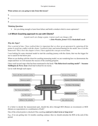 The Agilist’s Guidebook
48
What actions are you going to take from this lesson?
1. ______________________________________________________________________________________
2. ______________________________________________________________________________________
3. ______________________________________________________________________________________
Thinking Question:
Are you doing enough to learn from failure and build a mindset which is more optimistic?
1.20 Which Coaching approach to use with Clients?
A good coach can change a game. A great coach can change a life
—John Wooden, former UCLA basketball coach
Why this Topic?
Over a period of time, I have realized that it is important that we draw up an agreement by capturing all the
homework? This is how this chapter is born. I have applied this concept several times.
I was looking for some structural model to start the coaching journey with the clients, that was the trigger for
me to search for the below post.
When we are dealing with the client for coaching measuring model, we are wondering how we demonstrate the
output and how we will measure the success of the coaching program.
I have used several steps what has been mentioned in the book “The Behavioral coaching model” - Suzanne
which had worked for me nicely.
Let us walk through each aspect.
It is better to decide the measurement part, should this drive through ROI (Return on investment) or ROE
(Return on expectation) or a combination of both?
One of the critical points is checked if the coaching contract is short term or long term?
E.g., if we are getting into 3-6 months coaching contract, then we should calculate the ROI at the end of this
period.
 