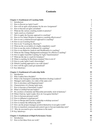 vii
Chapter 1: Enablement of Coaching Skills 1
1.1 Introduction 1
1.2 How to Recruit an Agile Coach? 2
1.3 How will an agile coach prepare for the new Assignment? 7
1.6 Agile coach as a Gardener? 18
1.7 How to apply the Socratic approach to coaching? 20
1.8 How to Use Johari Window to improve coaching effectiveness? 22
1.10 How to use Coaching Kata? 26
1.11 How to do “Coaching by Showing”? 29
1.12 What are the seven habits of a highly empathetic coach? 31
Chapter 2: Enablement of Leadership Skills 55
2.3 What is the Emergent Leadership Manifesto (Scaling Leaders)? 60
2.6 Characteristics of a Strong Agile team. 68
2.7 How to become a Charismatic Leader? 71
2.11 How to Increase personal worth? 81
2.16 How to transform command-and-control type to Servant leadership style? 91
2.17 Why do you need to give vaccinations to the team? 92
Chapter 3: Enablement of High-Performance Teams 95
 