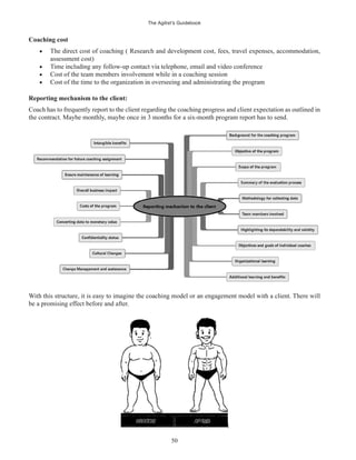 The Agilist’s Guidebook
50
Coaching cost
The direct cost of coaching ( Research and development cost, fees, travel expenses, accommodation,
assessment cost)
Time including any follow-up contact via telephone, email and video conference
Cost of the team members involvement while in a coaching session
Cost of the time to the organization in overseeing and administrating the program
Reporting mechanism to the client:
Coach has to frequently report to the client regarding the coaching progress and client expectation as outlined in
the contract. Maybe monthly, maybe once in 3 months for a six-month program report has to send.
With this structure, it is easy to imagine the coaching model or an engagement model with a client. There will
be a promising effect before and after.
 