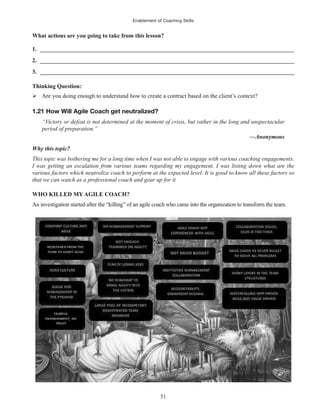 Enablement of Coaching Skills
51
What actions are you going to take from this lesson?
1. ______________________________________________________________________________________
2. ______________________________________________________________________________________
3. ______________________________________________________________________________________
Thinking Question:
Are you doing enough to understand how to create a contract based on the client’s context?
1.21 How Will Agile Coach get neutralized?
“Victory or defeat is not determined at the moment of crisis, but rather in the long and unspectacular
period of preparation.”
—Anonymous
Why this topic?
This topic was bothering me for a long time when I was not able to engage with various coaching engagements.
I was getting an escalation from various teams regarding my engagement. I was listing down what are the
various factors which neutralize coach to perform at the expected level. It is good to know all these factors so
that we can watch as a professional coach and gear up for it
WHO KILLED MY AGILE COACH?
An investigation started after the “killing” of an agile coach who came into the organization to transform the team.
 