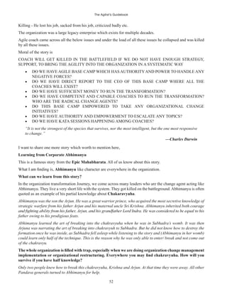 The Agilist’s Guidebook
52
Killing - He lost his job, sacked from his job, criticized badly etc.
The organization was a large legacy enterprise which exists for multiple decades.
Agile coach came across all the below issues and under the load of all these issues he collapsed and was killed
by all these issues.
Moral of the story is
COACH WILL GET KILLED IN THE BATTLEFIELD IF WE DO NOT HAVE ENOUGH STRATEGY,
SUPPORT, TO BRING THE AGILITY INTO THE ORGANIZATION IN A SYSTEMATIC WAY
DO WE HAVE AGILE BASE CAMP WHICH HAS AUTHORITYAND POWER TO HANDLE ANY
NEGATIVE FORCES?
DO WE HAVE DIRECT REPORT TO THE CEO OF THIS BASE CAMP WHERE ALL THE
COACHES WILL EXIST?
DO WE HAVE SUFFICIENT MONEY TO RUN THE TRANSFORMATION?
DO WE HAVE COMPETENT AND CAPABLE COACHES TO RUN THE TRANSFORMATION?
WHO ARE THE RADICAL CHANGE AGENTS?
DO THIS BASE CAMP EMPOWERED TO TAKE ANY ORGANIZATIONAL CHANGE
INITIATIVES?
DO WE HAVE AUTHORITY AND EMPOWERMENT TO ESCALATE ANY TOPICS?
DO WE HAVE KATA SESSIONS HAPPENING AMONG COACHES?
“It is not the strongest of the species that survives, nor the most intelligent, but the one most responsive
to change.”
—Charles Darwin
I want to share one more story which worth to mention here,
Learning from Corporate Abhimanyu
This is a famous story from the Epic Mahabharata. All of us know about this story.
Abhimanyu like character are everywhere in the organization.
What can we learn from this story?
In the organization transformation Journey, we come across many leaders who are the change agent acting like
Abhimanyu. They live a very short life with the system. They got killed on the battleground.Abhimanyu is often
quoted as an example of his partial knowledge about Chakaravyuha.
Abhimanyu was the son the Arjun. He was a great warrior prince, who acquired the most secretive knowledge of
strategic warfare from his father Arjun and his maternal uncle Sri Krishna. Abhimanyu inherited both courage
father owing to his prodigious feats.
Abhimanyu learned the art of breaking into the chakravyuha when he was in Subhadra’s womb. It was then
Arjuna was narrating the art of breaking into chakravyuh to Subhadra. But he did not know how to destroy the
formation once he was inside, as Subhadra fell asleep while listening to the story and (Abhimanyu in her womb)
could learn only half of the technique. This is the reason why he was only able to enter/ break and not come out
of the chakravyu.
survive if you have half knowledge?
Only two people knew how to break this chakravyuha, Krishna and Arjun. At that time they were away. All other
Pandava generals turned to Abhimanyu for help.
 