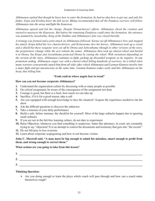 Enablement of Coaching Skills
53
Abhimanyu replied that though he knew how to enter the formation, he had no idea how to get out, and only his
father, Arjun and Krishna knew the full secret. Bhima recommended that all the Pandava warriors will follow
Abhimanyu agreed and led the charge. Despite Dronacharya’s efforts, Abhimanyu sliced the creation and
started to massacre the Kauravas. But before the remaining Pandavas could enter the formation, the entrance
was jammed by Jayadratha, King of the Sindhus and Abhimanyu’s fate was closed literally.
A strategy was formed and a joint attack on Abhimanyu followed. Karna cut off Abhimanyu’s bow and stopped
his attack, Kripa killed his two chariot-drivers, and Kritavarma slew his horses; Abhimanyu took up a sword
and a shield but these weapons were cut off by Drona and Ashwathama (though in other versions of the story,
the perpetrators change while the acts remain the same). Abhimanyu then took up chariot-wheel and hurled
it at Drona, but Kripa and Aswatthama protected Drona by cutting the wheel. With variations depending on
prominent ending, Abhimanyu wages war with a chariot-wheel killing hundreds of warriors; he is killed when
head, thus killing him.
“Fools rush in where angels fear to tread”
How can you not become corporate Abhimanyu?
1. Understand the organization culture by discussing with as many people as possible
2. On critical assignment, be aware of the consequence of the assignment not done
3. Courage is good, but there is a limit, how much we can take up
4.
5. Are you equipped with enough knowledge to face the situation? Acquire the experience needed to run the
show
6.
7. Take a measure of your daily performance
8. Build a safe, failure immune, the checklist for yourself. Most of the large setbacks happen due to ignoring
small setbacks
9. If you are not in the fail-free learning culture, do not dare to experiment
10.
trying to say “objection? It is an attempt to control the documents and testimony that gets into “the record.”
11. Do not fall prey to loss aversion.
12. Learn about corporate scapegoating and how to not become victims
them, and strong enough to correct them.”
What actions are you going to take from this lesson?
1. ______________________________________________________________________________________
2. ______________________________________________________________________________________
3. ______________________________________________________________________________________
Thinking Question:
Are you doing enough to learn the ploys which coach will pass through and how can a coach make
themselves rough?
 