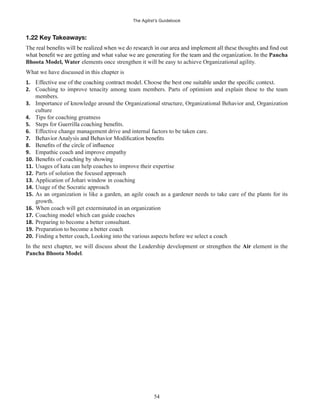 The Agilist’s Guidebook
54
1.22 Key Takeaways:
Pancha
Bhoota Model, Water elements once strengthen it will be easy to achieve Organizational agility.
What we have discussed in this chapter is
1.
2. Coaching to improve tenacity among team members. Parts of optimism and explain these to the team
members.
3. Importance of knowledge around the Organizational structure, Organizational Behavior and, Organization
culture
4. Tips for coaching greatness
5.
6. Effective change management drive and internal factors to be taken care.
7.
8.
9. Empathic coach and improve empathy
10.
11. Usages of kata can help coaches to improve their expertise
12. Parts of solution the focused approach
13. Application of Johari window in coaching
14. Usage of the Socratic approach
15. As an organization is like a garden, an agile coach as a gardener needs to take care of the plants for its
growth.
16. When coach will get exterminated in an organization
17. Coaching model which can guide coaches
18. Preparing to become a better consultant.
19. Preparation to become a better coach
20. Finding a better coach, Looking into the various aspects before we select a coach
In the next chapter, we will discuss about the Leadership development or strengthen the Air element in the
Pancha Bhoota Model.
 