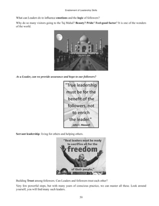 Enablement of Leadership Skills
59
emotions and the logic of followers?
Why do so many visitors going to the Taj Mahal? Beauty? Pride? Feel-good factor? It is one of the wonders
of the world.
As a Leader, can we provide assurance and hope to our followers?
Servant leadership: living for others and helping others.
Building Trust among followers. Can Leaders and followers trust each other?
Very few powerful steps, but with many years of conscious practice, we can master all these. Look around
 