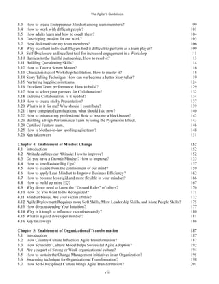 The Agilist’s Guidebook
viii
3.3 How to create Entrepreneur Mindset among team members? 99
3.7 How do I motivate my team members? 106
3.9 Self-Disclosure an Excellent tool for increased engagement in a Workshop 111
3.10 Barriers to the fruitful partnership, How to resolve? 113
3.13 Characteristics of Workshop facilitation. How to master it? 118
3.17 How to select your partners for Collaboration? 132
3.19 How to create sticky Presentation? 137
3.20 What’s in it for me? Why should I contribute? 139
Chapter 4: Enablement of Mindset Change 152
Chapter 5: Enablement of Organizational Transformation 187
 