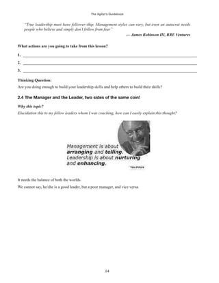 The Agilist’s Guidebook
64
“True leadership must have follower-ship. Management styles can vary, but even an autocrat needs
people who believe and simply don’t follow from fear”
— James Robinson III, RRE Ventures
What actions are you going to take from this lesson?
1. ______________________________________________________________________________________
2. ______________________________________________________________________________________
3. ______________________________________________________________________________________
Thinking Question:
Are you doing enough to build your leadership skills and help others to build their skills?
2.4 The Manager and the Leader, two sides of the same coin!
Why this topic?
Elucidation this to my fellow leaders whom I was coaching, how can I easily explain this thought?
It needs the balance of both the worlds.
We cannot say, he/she is a good leader, but a poor manager, and vice versa.
 