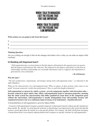 The Agilist’s Guidebook
66
What actions are you going to take from this lesson?
1. ______________________________________________________________________________________
2. ______________________________________________________________________________________
3. ______________________________________________________________________________________
Thinking Question:
coaching?
2.5 Building self-Organized team?
“Self-organization has a curious feature in that the degrees of freedom for the separate parts are greater
than the degrees of freedom for the collection. The reduction in the degrees of freedom is in the form of
relationships and these relationships are essentially information and so it appears that information is
generated by a loss of freedom.”
Why this topic?
“The best architectures, requirements, and designs emerge from self-organizing teams”, as indicated in the
Agile Manifesto
What are the characteristics of a self-organized team? When we glance at these pictures what comes to our
mind? Awesome teamwork, world-class performance? How to reach this height of maturity?
Self-organization is a process by which a system—several components together with interaction rules—
becomes ordered in space and/or time. Often, self-organization leads to emergent properties, meaning
that the whole system has characteristics that differ qualitatively from those of the component parts
without the interactions. Self-organization is usually distinguished from self-assembly because self-
organized structures rely on a continuous input of energy to be maintained. - Jonathon Howard
 