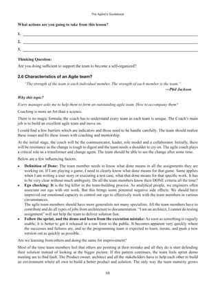 The Agilist’s Guidebook
68
What actions are you going to take from this lesson?
1. ______________________________________________________________________________________
2. ______________________________________________________________________________________
3. ______________________________________________________________________________________
Thinking Question:
2.6 Characteristics of an Agile team?
“The strength of the team is each individual member. The strength of each member is the team.”
Why this topic?
Every manager asks me to help them to form an outstanding agile team, How to accompany them?
Coaching is more an Art than a science.
job is to build an excellent agile team and move on.
At the initial stage, the coach will be the communicator, leader, role model and a collaborator. Initially, there
will be resistance as the change is tough to digest and the team needs a shoulder to cry on. The agile coach plays
a critical role as a transformer and change agent. The team should be able to see the change after some time.
The team member needs to know what done means in all the assignments they are
working on. If I am playing a game, I need to clearly know what done means for that game. Same applies
to be very clear without much ambiguity. Do all the team members know their DONE criteria all the time?
Ego checking: It is the big killer in the team-building process. As analytical people, we engineers often
associate our ego with our work. But this brings some potential negative side effects. We should have
improved our emotional capacity to control our ego to effectively work with the team members in various
circumstances.
The agile team members should have more generalists not many specialists. All the team members have to
contribute and do all types of jobs from architecture to documentation. “I am an architect, I cannot do testing
assignment” will not help the team to deliver solution fast.
Follow the sprint, and the demo and learn from the execution mistake: As soon as something is vaguely
the successes and failures are, and so the programming team is expected to learn, iterate, and push a new
Are we learning from others and doing the same for improvement?
Most of the time team members feel that others are pointing at their mistake and all they do is start defending
their solution instead of looking at the bigger picture. If this pattern continues, the team feels sprint demo
an environment where all own to build a better product and solution. The only way the team maturity grows
 