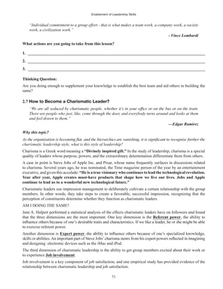 Enablement of Leadership Skills
71
“Individual commitment to a group effort - that is what makes a team work, a company work, a society
work, a civilization work.”
- Vince Lombardi
What actions are you going to take from this lesson?
1. ______________________________________________________________________________________
2. ______________________________________________________________________________________
3. ______________________________________________________________________________________
Thinking Question:
Are you doing enough to supplement your knowledge to establish the best team and aid others in building the
same?
2.7 How to Become a Charismatic Leader?
There are people who just, like, come through the door, and everybody turns around and looks at them
and feel drawn to them.”
—Edgar Ramirez
Why this topic?
charismatic leadership style, what is this style of leadership?
Charisma is a Greek word meaning a “Divinely inspired gift.” In the study of leadership, charisma is a special
the extraordinary determination differentiate them from others.
to charisma. Several years ago, he was nominated, the Time magazine person of the year by an entertainment
executive, and given this accolade: “He is a true visionary who continues to lead the technological revolution.
Year after year, Apple creates must-have products that shape how we live our lives. Jobs and Apple
continue to lead us to a wonderful new technological future.”
Charismatic leaders use impression management to deliberately cultivate a certain relationship with the group
members. In other words, they take steps to create a favorable, successful impression, recognizing that the
perception of constituents determine whether they function as charismatic leaders.
AM I DOING THE SAME?
Jane A. Halpert performed a statistical analysis of the effects charismatic leaders have on followers and found
that the three dimensions are the most important. One key dimension is the Referent power, the ability to
to exercise referent power.
Another dimension is Expert power
and designing electronic devices such as the iMac and iPod.
The third dimension of charismatic leadership is the ability to get group members excited about their work or
to experience Job involvement.
Job involvement is a key component of job satisfaction, and one empirical study has provided evidence of the
relationship between charismatic leadership and job satisfaction.
 