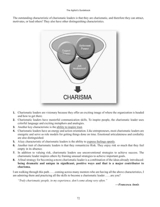 The Agilist’s Guidebook
72
The outstanding characteristic of charismatic leaders is that they are charismatic, and therefore they can attract,
motivates, or lead others! They also have other distinguishing characteristics.
1. Charismatic leaders are visionary because they offer an exciting image of where the organization is headed
and how to get there.
2. Charismatic leaders have masterful communication skills. To inspire people, the charismatic leader uses
colorful language and exciting metaphors and analogies.
3. Another key characteristic is the ability to inspire trust.
4. Charismatic leaders have an energy and action orientation. Like entrepreneurs, most charismatic leaders are
energetic and serve as role models for getting things done on time. Emotional articulateness and cordiality
are also distinguished.
5. A key characteristic of charismatic leaders is the ability to express feelings openly.
6. Another trait of charismatic leaders is that they romanticize Risk. They enjoy risk so much that they feel
empty in its absence.
7. In addition to valuing risk, charismatic leaders use unconventional strategies to achieve success. The
charismatic leader inspires others by framing unusual strategies to achieve important goals.
8.
charisma.
I am walking through this path……coming across many mentors who are having all the above characteristics, I
am admiring them and practicing all the skills to become a charismatic leader……are you?
“Truly charismatic people, in my experience, don’t come along very often.”
—Francesca Annis
 