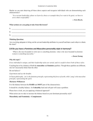 Enablement of Leadership Skills
75
Maybe we can start observing all these above aspects and recognize individuals who are demonstrating such
characteristics?
“In a servant leadership culture we learn by choice or example that if we want to be great, we have to
serve others respectfully.”
What actions are you going to take from this lesson?
1. ______________________________________________________________________________________
2. ______________________________________________________________________________________
3. ______________________________________________________________________________________
Thinking Question:
the same?
2.9 Do you have a Feminine and Masculine personality style in harmony?
women is something masculine.”
—Susan Sontag
Why this topic?
Every individual is unique, and their leadership styles are varied, and it is useful to know both of these styles.
Coaching has to be a balance of both the masculine and feminine
one isn’t necessarily better than the other.
Do not believe?
In Taoist philosophy, ‘yin’is the feminine principle, representing the forces of earth, while ‘yang’is the masculine
principle, representing the spirit.
Marianne Williamson
It is the balance between the HARD and SOFT part of the characteristics.
It should be a healthy balance. An Unhealthy hard and soft part will cause a problem.
Please have a look, are you applying a balanced approach?
What action can we take to increase the balance based on your dominant personality style?
Masculinity and Femininity—Complements
 