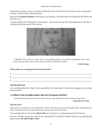 Enablement of Leadership Skills
77
While doing coaching, we have to apply the Masculine style or the feminine style based on the circumstances.
For that, we need to know both these styles.
Some of the Feminine Qualities which helps us in coaching - Be Affectionate, Be Empathetic, Be Patient, Be
Soft and so on.
A Coach shouldn’t be all masculine or all feminine -- they need to change their style depending on who they’re
working with and the needs of the situation.
realize that men and women both contain masculine and feminine energy.”
—Nelly Furtado
What actions are you going to take from this lesson?
1. ______________________________________________________________________________________
2. ______________________________________________________________________________________
3. ______________________________________________________________________________________
Thinking Question:
team members?
2.10
Why this topic?
Many of my team members were seeking that to share with them, how an excellent agile leader should perform?
I have started netting all the information and subsequently shared with them.
I was searching for my role model Agile Leader for a long time. I was preparing myself for that time.
How do I identify that person, what are the characteristics I should be looking forward to recognizing that
person as my role model Agile Leader?
 
