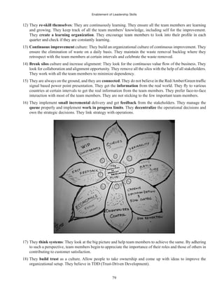 Enablement of Leadership Skills
79
12) They re-skill themselves: They are continuously learning. They ensure all the team members are learning
and growing. They keep track of all the team members’ knowledge, including self for the improvement.
They create a learning organization
13) Continuous improvement culture: They build an organizational culture of continuous improvement. They
ensure the elimination of waste on a daily basis. They maintain the waste removal backlog where they
retrospect with the team members at certain intervals and celebrate the waste removed.
14) Break silos culture and increase alignment: They look for
look for collaboration and alignment opportunity. They remove all the silos with the help of all stakeholders.
They work with all the team members to minimize dependency.
15) They are always on the ground, and they are connected
signal based power point presentation. They get the information
countries at certain intervals to get the real information from the team members. They prefer face-to-face
interaction with most of the team members. They are not sticking to the few important team members.
16) They implement small incremental delivery and get feedback from the stakeholders. They manage the
queue properly and implement work in progress limits. They decentralize the operational decisions and
own the strategic decisions. They link strategy with operations.
17) They think systems: They look at the big picture and help team members to achieve the same. By adhering
to such a perspective, team members begin to appreciate the importance of their roles and those of others in
contributing to customer satisfaction.
18) They build trust as a culture. Allow people to take ownership and come up with ideas to improve the
organizational setup. They believe in TDD (Trust-Driven Development).
 
