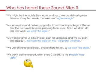 “We might be the Mobile Dev team, and yes… we are delivering new
features every two weeks, but we aren’t agile enough.”
“My team plans and delivers upgrades to our vendor package software
that the store/merchandise planning team uses. Since we don’t do
real Dev work, we can’t be agile.”
“Our vendor gives us a MS Project plan for upgrades, and we just plan
and deploy it. No need for agile on this. We prefer waterfall.”
“We use offshore developers, and offshore testers, so we can’t be agile.”
“We can’t deliver to production every 2 weeks, so we shouldn’t use
agile.”
Who has heard these Sound Bites ?
 