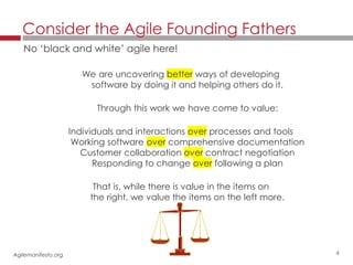 4
We are uncovering better ways of developing
software by doing it and helping others do it.
Through this work we have come to value:
Individuals and interactions over processes and tools
Working software over comprehensive documentation
Customer collaboration over contract negotiation
Responding to change over following a plan
That is, while there is value in the items on
the right, we value the items on the left more.
Consider the Agile Founding Fathers
No ‘black and white’ agile here!
Agilemanifesto.org
 