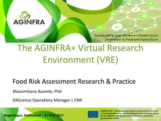WWW.PLUS.AGINFRA.EU
AGINFRA PLUS - Accelerating user-driven e-infrastructure innovation
in Food & Agriculture has received funding from the European Union’s
Horizon 2020 research and innovation programme under grant
agreement No 731001.
The AGINFRA+ Virtual Research
Environment (VRE)
Food Risk Assessment Research & Practice
Wageningen, Netherland | 22 NOV 2017
D4Science Operations Manager | CNR
Massimiliano Assante, PhD
 