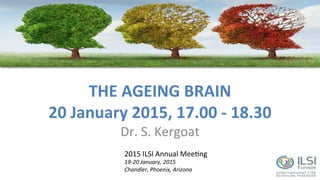 THE	
  AGEING	
  BRAIN	
  
20	
  January	
  2015,	
  17.00	
  -­‐	
  18.30	
  
Dr.	
  S.	
  Kergoat	
  
2015	
  ILSI	
  Annual	
  Mee7ng	
  
19-­‐20	
  January,	
  2015	
  
Chandler,	
  Phoenix,	
  Arizona	
  
 