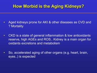 How Morbid is the Aging Kidneys? 
• Aged kidneys prone for AKI & other diseases as CVD and 
? Mortality 
• CKD is a state of general inflammation & low antioxidants 
reserve, high AGEs and ROS.. Kidney is a main organ for 
oxidants excretions and metabolism 
• So, accelerated aging of other organs (e.g. heart, brain, 
eyes..) is expected 
 