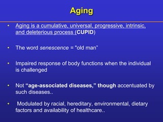 Aging 
• Aging is a cumulative, universal, progressive, intrinsic, 
and deleterious process (CUPID) 
• The word senescence = "old man” 
• Impaired response of body functions when the individual 
is challenged 
• Not “age-associated diseases,” though accentuated by 
such diseases.. 
• Modulated by racial, hereditary, environmental, dietary 
factors and availability of healthcare.. 
 