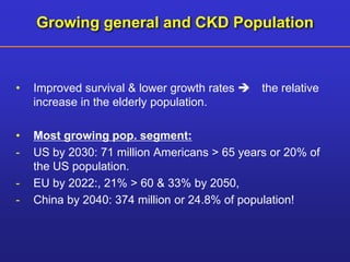 Growing general and CKD Population 
• Improved survival & lower growth rates  the relative 
increase in the elderly population. 
• Most growing pop. segment: 
- US by 2030: 71 million Americans > 65 years or 20% of 
the US population. 
- EU by 2022:, 21% > 60 & 33% by 2050, 
- China by 2040: 374 million or 24.8% of population! 
 
