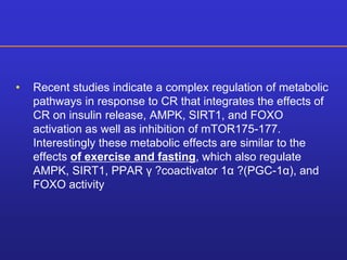 • Recent studies indicate a complex regulation of metabolic 
pathways in response to CR that integrates the effects of 
CR on insulin release, AMPK, SIRT1, and FOXO 
activation as well as inhibition of mTOR175-177. 
Interestingly these metabolic effects are similar to the 
effects of exercise and fasting, which also regulate 
AMPK, SIRT1, PPAR γ ?coactivator 1α ?(PGC-1α), and 
FOXO activity 
 