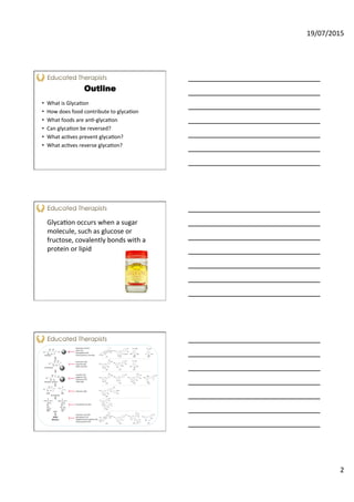 19/07/2015	
  
2	
  
Outline
•  What	
  is	
  Glyca<on	
  
•  How	
  does	
  food	
  contribute	
  to	
  glyca<on	
  
•  What	
  foods	
  are	
  an<-­‐glyca<on	
  
•  Can	
  glyca<on	
  be	
  reversed?	
  
•  What	
  ac<ves	
  prevent	
  glyca<on?	
  
•  What	
  ac<ves	
  reverse	
  glyca<on?	
  
	
  
	
  
	
  
	
   Glyca<on	
  occurs	
  when	
  a	
  sugar	
  
molecule,	
  such	
  as	
  glucose	
  or	
  
fructose,	
  covalently	
  bonds	
  with	
  a	
  
protein	
  or	
  lipid	
  	
  
 