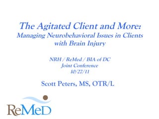 The Agitated Client and More: Managing Neurobehavioral Issues in Clients with Brain Injury NRH / ReMed / BIA of DC Joint Conference 10/27/11 Scott Peters, MS, OTR/L 
