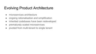 Evolving Product Architecture
● microservices architecture
● ongoing rationalisation and simplification
● inherited codebases have been redeveloped
● prematurely scaled microservices
● pivoted from multi-tenant to single tenant
 