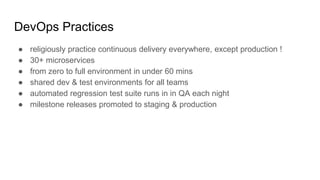 DevOps Practices
● religiously practice continuous delivery everywhere, except production !
● 30+ microservices
● from zero to full environment in under 60 mins
● shared dev & test environments for all teams
● automated regression test suite runs in in QA each night
● milestone releases promoted to staging & production
 