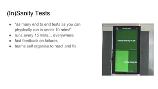 (In)Sanity Tests
● “as many end to end tests as you can
physically run in under 10 mins!”
● runs every 15 mins… everywhere
● fast feedback on failures
● teams self organise to react and fix
 