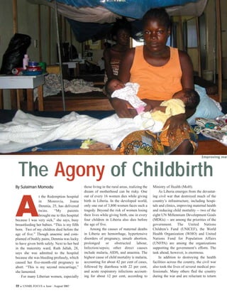 Improving mat




 The Agony of Childbirth
A
By Sulaiman Momodu                            those living in the rural areas, realizing the   Ministry of Health (MoH).
                                              dream of motherhood can be risky. One                As Liberia emerges from the devastat-
                                              out of every 16 women dies while giving          ing civil war that destroyed much of the
                t the Redemption hospital
                                              birth in Liberia. In the developed world,        country’s infrastructure, including hospi-
                in    Monrovia,      Joana
                                              only one out of 3,800 women faces such a         tals and clinics, improving maternal health
                Denmia, 25, has delivered
                                              tragedy. Beyond the risk of women losing         and reducing child mortality -- two of the
                twins.     “My      parents
                                              their lives while giving birth, one in every     eight UN Millennium Development Goals
                brought me to this hospital
                                              four children in Liberia also dies before        (MDGs) -- are among the priorities of the
because I was very sick,” she says, busy
                                              the age of five.                                 government. The United Nations
breastfeeding her babies. “This is my fifth
                                                  Among the causes of maternal deaths          Children’s Fund (UNICEF), the World
born. Two of my children died before the
                                              in Liberia are hemorrhage, hypertensive          Health Organization (WHO) and United
age of five.” Though anaemic and com-
                                              disorders of pregnancy, unsafe abortion,         Nations Fund for Population Affairs
plained of bodily pains, Denmia was lucky
                                              prolonged      or     obstructed       labour,   (UNFPA) are among the organizations
to have given birth safely. Next to her bed
                                              Infection/sepsis; other direct causes            supporting the government’s efforts. The
in the maternity ward, Ruth Jallah, 28,
                                              include malaria, AIDS, and anaemia. The          task ahead, however, is enormous.
says she was admitted to the hospital
                                              highest cause of child mortality is malaria,         In addition to destroying the health
because she was bleeding profusely, which
                                              accounting for about 42 per cent of cases,       facilities across the country, the civil war
caused her five-month-old pregnancy to
                                              followed by diarrhoea with 22 per cent,          also took the lives of several medical pro-
abort. “This is my second miscarriage,”
                                              and acute respiratory infections account-        fessionals. Many others fled the country
she lamented.
                                              ing for about 12 per cent, according to          during the war and are reluctant to return
    For many Liberian women, especially

22   UNMIL FOCUS    June - August 2007
 