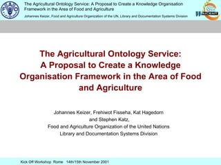 The Agricultural Ontology Service: A Proposal to Create a Knowledge Organisation Framework in the Area of Food and Agriculture Johannes Keizer, Frehiwot Fisseha, Kat Hagedorn and Stephen Katz, Food and Agriculture Organization of the United Nations Library and Documentation Systems Division 