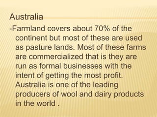 Australia
-Farmland covers about 70% of the
continent but most of these are used
as pasture lands. Most of these farms
are commercialized that is they are
run as formal businesses with the
intent of getting the most profit.
Australia is one of the leading
producers of wool and dairy products
in the world .

 