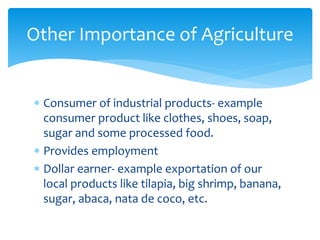  Consumer of industrial products- example
consumer product like clothes, shoes, soap,
sugar and some processed food.
 Provides employment
 Dollar earner- example exportation of our
local products like tilapia, big shrimp, banana,
sugar, abaca, nata de coco, etc.
Other Importance of Agriculture
 