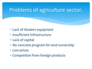  Lack of Modern equipment
 Insufficient infrastructure
 Lack of capital
 No concrete program for land ownership
 Low prices
 Competition from foreign products
Problems of agriculture sector.
 
