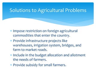  Impose restriction on foreign agricultural
commodities that enter the country.
 Provide infrastructure projects like
warehouses, irrigation system, bridges, and
farm to market roads.
 Include in the budget allocation and allotment
the needs of farmers.
 Provide subsidy for small farmers.
Solutions to Agricultural Problems
 