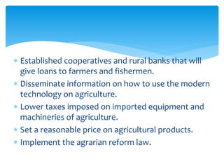  Established cooperatives and rural banks that will
give loans to farmers and fishermen.
 Disseminate information on how to use the modern
technology on agriculture.
 Lower taxes imposed on imported equipment and
machineries of agriculture.
 Set a reasonable price on agricultural products.
 Implement the agrarian reform law.
 