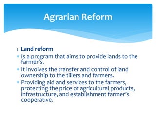 1. Land reform
 Is a program that aims to provide lands to the
farmer’s.
 It involves the transfer and control of land
ownership to the tillers and farmers.
 Providing aid and services to the farmers,
protecting the price of agricultural products,
infrastructure, and establishment farmer’s
cooperative.
Agrarian Reform
 